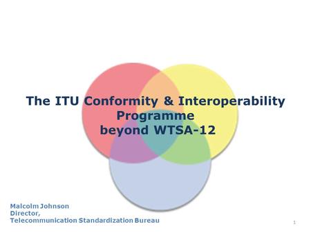 1 The ITU Conformity & Interoperability Programme beyond WTSA-12 Malcolm Johnson Director, Telecommunication Standardization Bureau.