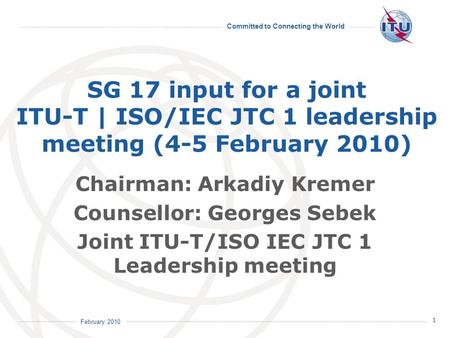 Committed to Connecting the World 1 February 2010 SG 17 input for a joint ITU-T | ISO/IEC JTC 1 leadership meeting (4-5 February 2010) Chairman: Arkadiy.