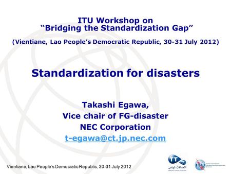 Vientiane, Lao Peoples Democratic Republic, 30-31 July 2012 Standardization for disasters Takashi Egawa, Vice chair of FG-disaster NEC Corporation