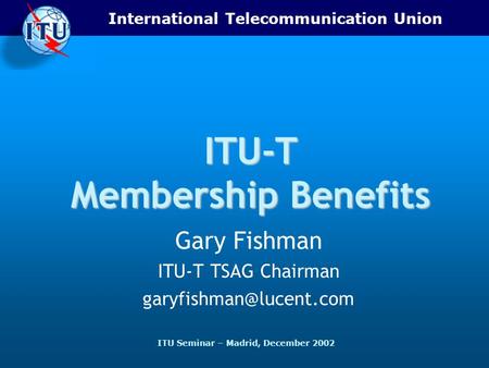 International Telecommunication Union ITU Seminar – Madrid, December 2002 ITU-T Membership Benefits Gary Fishman ITU-T TSAG Chairman