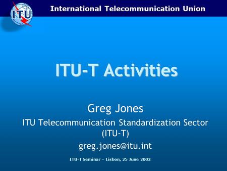 International Telecommunication Union ITU-T Seminar – Lisbon, 25 June 2002 ITU-T Activities Greg Jones ITU Telecommunication Standardization Sector (ITU-T)