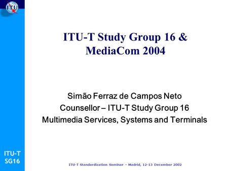 ITU-TSG16 ITU-T Standardization Seminar – Madrid, 12-13 December 2002 ITU-T Study Group 16 & MediaCom 2004 Simão Ferraz de Campos Neto Counsellor – ITU-T.