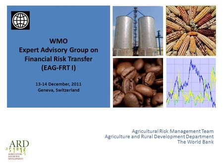 + Agricultural Risk Management Team Agriculture and Rural Development Department The World Bank WMO Expert Advisory Group on Financial Risk Transfer (EAG-FRT.