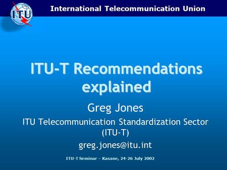 International Telecommunication Union ITU-T Seminar – Kasane, 24-26 July 2002 ITU-T Recommendations explained Greg Jones ITU Telecommunication Standardization.