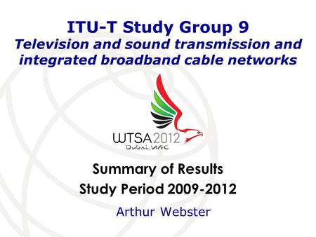 Summary of Results Study Period 2009-2012 ITU-T Study Group 9 Television and sound transmission and integrated broadband cable networks Arthur Webster.