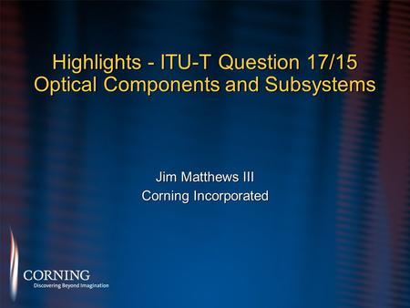 Highlights - ITU-T Question 17/15 Optical Components and Subsystems Jim Matthews III Corning Incorporated Jim Matthews III Corning Incorporated.