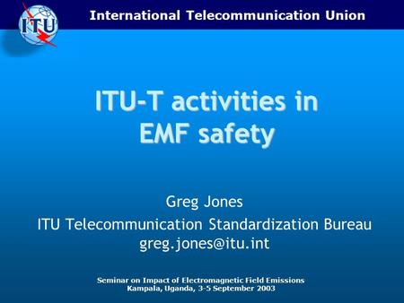 International Telecommunication Union Seminar on Impact of Electromagnetic Field Emissions Kampala, Uganda, 3-5 September 2003 ITU-T activities in EMF.