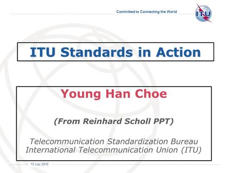Committed to Connecting the World International Telecommunication Union 13 July 2010 ITU Standards in Action Young Han Choe (From Reinhard Scholl PPT)