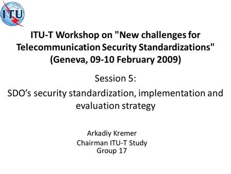 Arkadiy Kremer Chairman ITU-T Study Group 17 Session 5: SDOs security standardization, implementation and evaluation strategy ITU-T Workshop on New challenges.