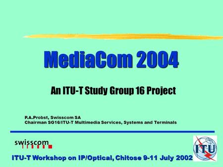 ITU-T Workshop on IP/Optical, Chitose 9-11 July 2002 MediaCom 2004 An ITU-T Study Group 16 Project P.A.Probst, Swisscom SA Chairman SG16/ITU-T Multimedia.