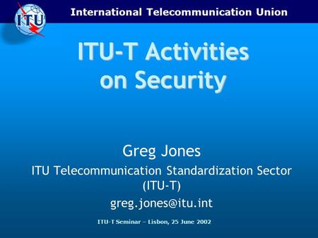 International Telecommunication Union ITU-T Seminar – Lisbon, 25 June 2002 ITU-T Activities on Security Greg Jones ITU Telecommunication Standardization.