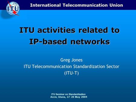 International Telecommunication Union ITU Seminar on Standardization Accra, Ghana, 27-28 May 2004 ITU activities related to IP-based networks Greg Jones.