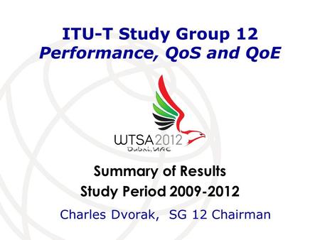 Summary of Results Study Period 2009-2012 ITU-T Study Group 12 Performance, QoS and QoE Charles Dvorak, SG 12 Chairman.