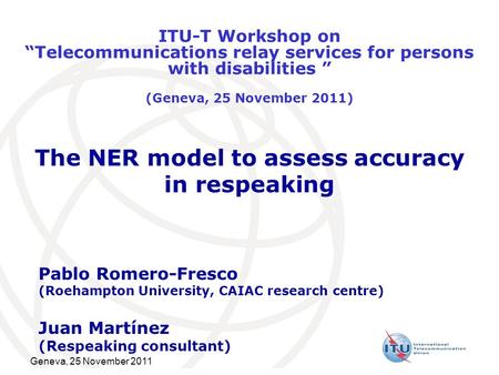 Geneva, 25 November 2011 The NER model to assess accuracy in respeaking Pablo Romero-Fresco (Roehampton University, CAIAC research centre) Juan Martínez.