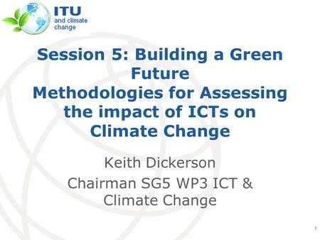 International Telecommunication Union Session 5: Building a Green Future Methodologies for Assessing the impact of ICTs on Climate Change Keith Dickerson.