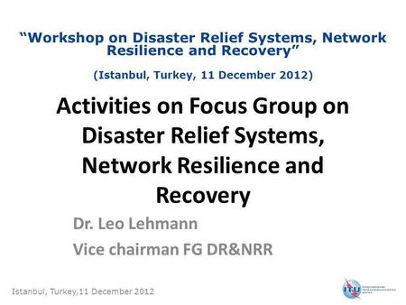 Activities on Focus Group on Disaster Relief Systems, Network Resilience and Recovery Dr. Leo Lehmann Vice chairman FG DR&NRR Istanbul, Turkey,11 December.