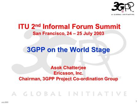 1 ITU 2 nd Informal Forum Summit San Francisco, 24 – 25 July 2003 3GPP on the World Stage Asok Chatterjee Ericsson, Inc. Chairman, 3GPP Project Co-ordination.