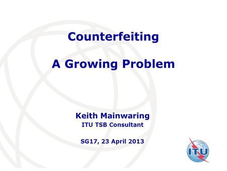 International Telecommunication Union Counterfeiting A Growing Problem Keith Mainwaring ITU TSB Consultant SG17, 23 April 2013.