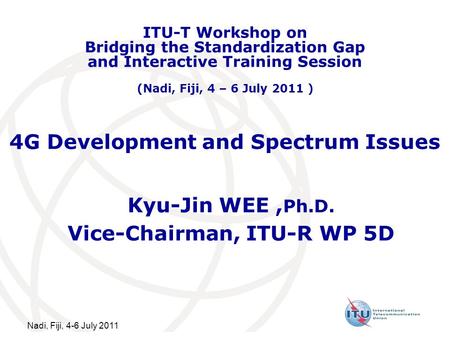 Nadi, Fiji, 4-6 July 2011 4G Development and Spectrum Issues Kyu-Jin WEE, Ph.D. Vice-Chairman, ITU-R WP 5D ITU-T Workshop on Bridging the Standardization.