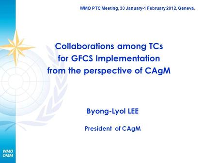WMO PTC Meeting, 30 January-1 February 2012, Geneva. Collaborations among TCs for GFCS Implementation from the perspective of CAgM Byong-Lyol LEE President.