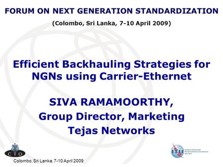 Colombo, Sri Lanka, 7-10 April 2009 Efficient Backhauling Strategies for NGNs using Carrier-Ethernet SIVA RAMAMOORTHY, Group Director, Marketing Tejas.