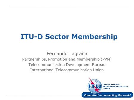 International Telecommunication Union ITU-D Sector Membership Fernando Lagraña Partnerships, Promotion and Membership (PPM) Telecommunication Development.