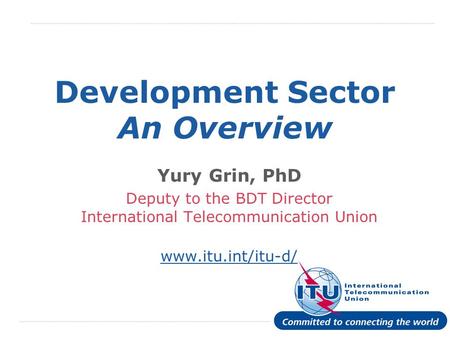 International Telecommunication Union Development Sector An Overview Yury Grin, PhD Deputy to the BDT Director International Telecommunication Union www.itu.int/itu-d/
