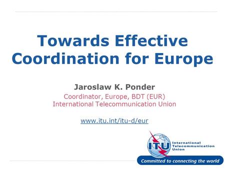 International Telecommunication Union Towards Effective Coordination for Europe Jaroslaw K. Ponder Coordinator, Europe, BDT (EUR) International Telecommunication.