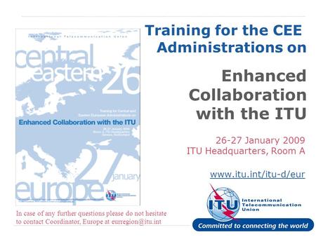 International Telecommunication Union Training for the CEE Administrations on Enhanced Collaboration with the ITU 26-27 January 2009 ITU Headquarters,