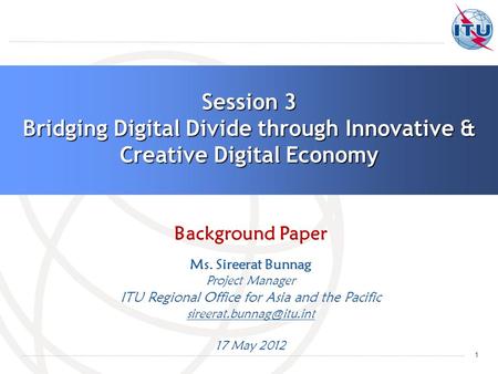 1 Session 3 Bridging Digital Divide through Innovative & Creative Digital Economy Background Paper Ms. Sireerat Bunnag Project Manager ITU Regional Office.