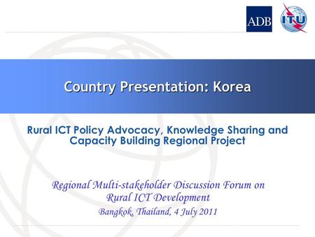 Country Presentation: Korea Regional Multi-stakeholder Discussion Forum on Rural ICT Development Bangkok, Thailand, 4 July 2011 Rural ICT Policy Advocacy,