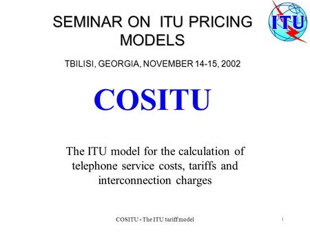 JD/kat SEMINAR ON ITU PRICING MODELS TBILISI, GEORGIA, NOVEMBER 14-15, 2002 COSITU The ITU model for the calculation of telephone service costs, tariffs.