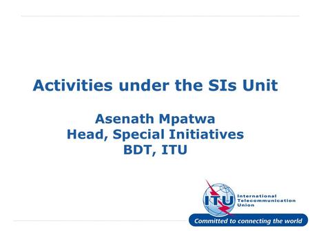 International Telecommunication Union Activities under the SIs Unit Asenath Mpatwa Head, Special Initiatives BDT, ITU.