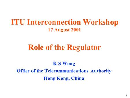 1 ITU Interconnection Workshop 17 August 2001 Role of the Regulator K S Wong Office of the Telecommunications Authority Hong Kong, China.