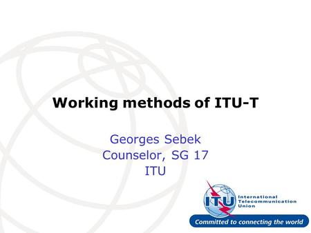 Working methods of ITU-T Georges Sebek Counselor, SG 17 ITU.