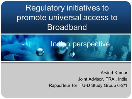 Regulatory initiatives to promote universal access to Broadband Arvind Kumar Joint Advisor, TRAI, India Rapporteur for ITU-D Study Group 6-2/1 - Indian.