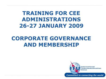 International Telecommunication Union TRAINING FOR CEE ADMINISTRATIONS 26-27 JANUARY 2009 CORPORATE GOVERNANCE AND MEMBERSHIP.