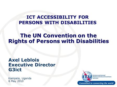The UN Convention on the Rights of Persons with Disabilities Axel Leblois Executive Director G3ict Kampala, Uganda 6 May 2010 ICT ACCESSIBILITY FOR PERSONS.