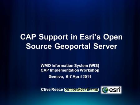 CAP Support in Esris Open Source Geoportal Server WMO Information System (WIS) CAP Implementation Workshop Geneva, 6-7 April 2011 Clive Reece