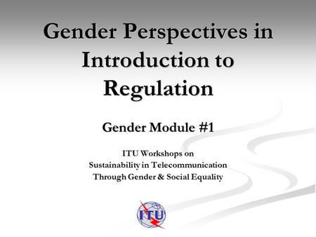 Gender Perspectives in Introduction to Regulation Gender Module #1 ITU Workshops on Sustainability in Telecommunication Through Gender & Social Equality.