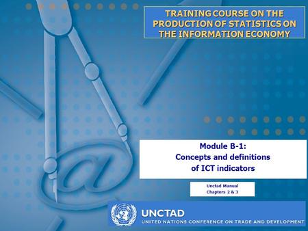 TRAINING COURSE ON THE PRODUCTION OF STATISTICS ON THE INFORMATION ECONOMY Module B-1: Concepts and definitions of ICT indicators Unctad Manual Chapters.