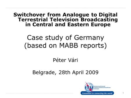 1 Switchover from Analogue to Digital Terrestrial Television Broadcasting in Central and Eastern Europe Case study of Germany (based on MABB reports) Péter.