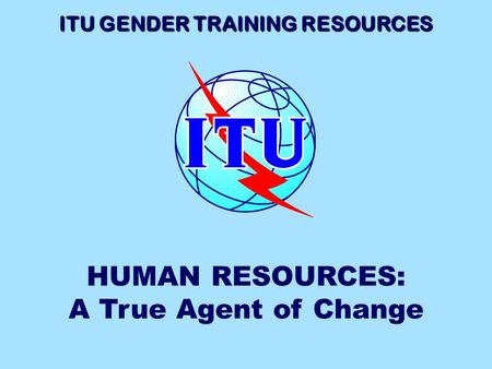 ITU GENDER TRAINING RESOURCES HUMAN RESOURCES: A True Agent of Change.