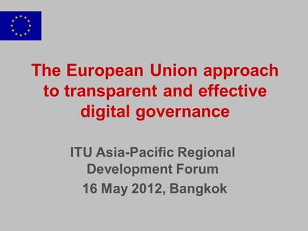 The European Union approach to transparent and effective digital governance ITU Asia-Pacific Regional Development Forum 16 May 2012, Bangkok.