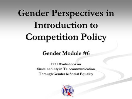 Gender Perspectives in Introduction to Competition Policy Gender Module #6 ITU Workshops on Sustainability in Telecommunication Through Gender & Social.