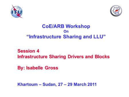 CoE/ARB Workshop On Infrastructure Sharing and LLU Session 4 Infrastructure Sharing Drivers and Blocks By: Isabelle Gross Khartoum – Sudan, 27 – 29 March.