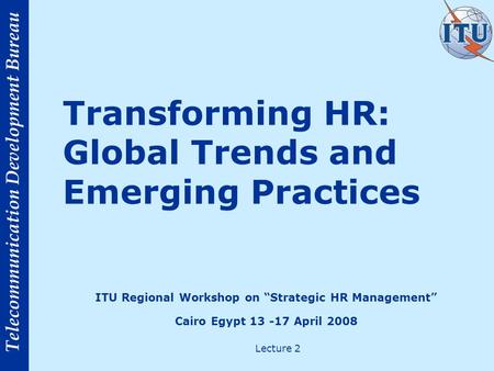 Telecommunication Development Bureau Transforming HR: Global Trends and Emerging Practices Lecture 2 ITU Regional Workshop on Strategic HR Management Cairo.