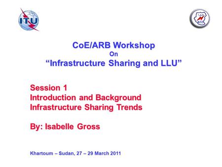 CoE/ARB Workshop On Infrastructure Sharing and LLU Session 1 Introduction and Background Infrastructure Sharing Trends By: Isabelle Gross Khartoum – Sudan,