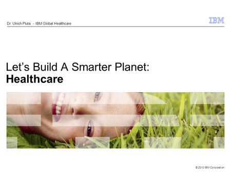 © 2010 IBM Corporation Lets Build A Smarter Planet: Healthcare Dr. Ulrich Pluta - IBM Global Healthcare.