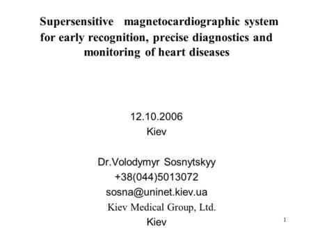 1 Supersensitive magnetocardiographic system for early recognition, precise diagnostics and monitoring of heart diseases 12.10.2006 Kiev Dr.Volodymyr Sosnytskyy.